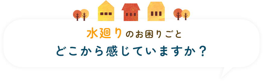 水廻りのお困りごと、どこから感じていますか?